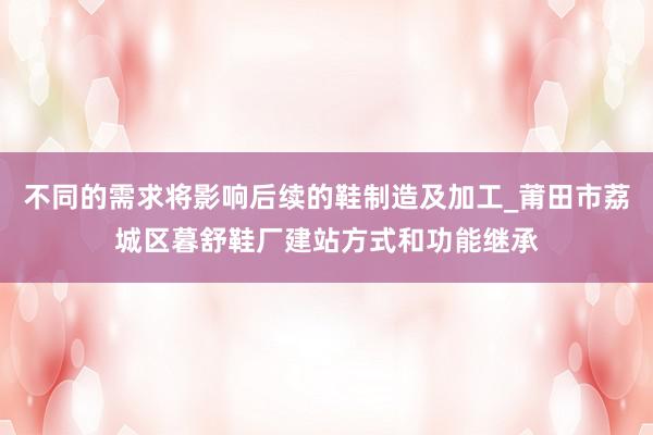 不同的需求将影响后续的鞋制造及加工_莆田市荔城区暮舒鞋厂建站方式和功能继承